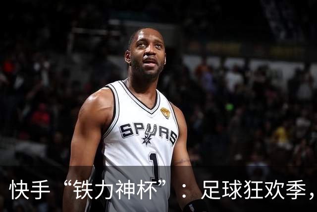 快手“铁力神杯”：足球狂欢季，“老铁”上场
