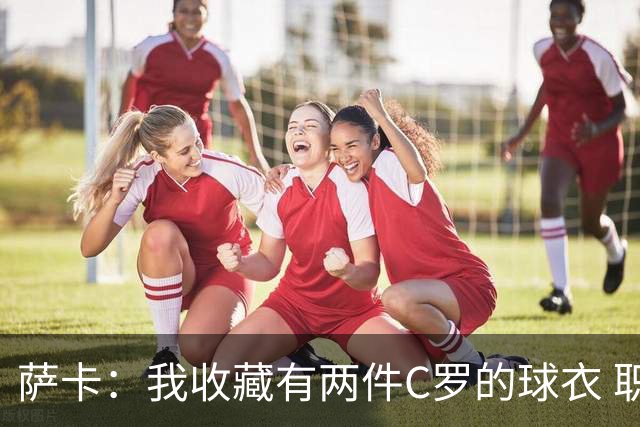 萨卡：我收藏有两件C罗的球衣 职业态度令人敬佩